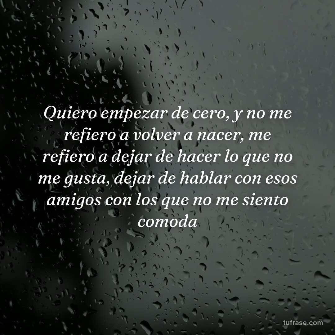 Quiero empezar de cero, y no me refiero a volver a nacer, me refiero a dejar de hacer lo que no me gusta, dejar de hablar con esos amigos con los que no me siento comoda