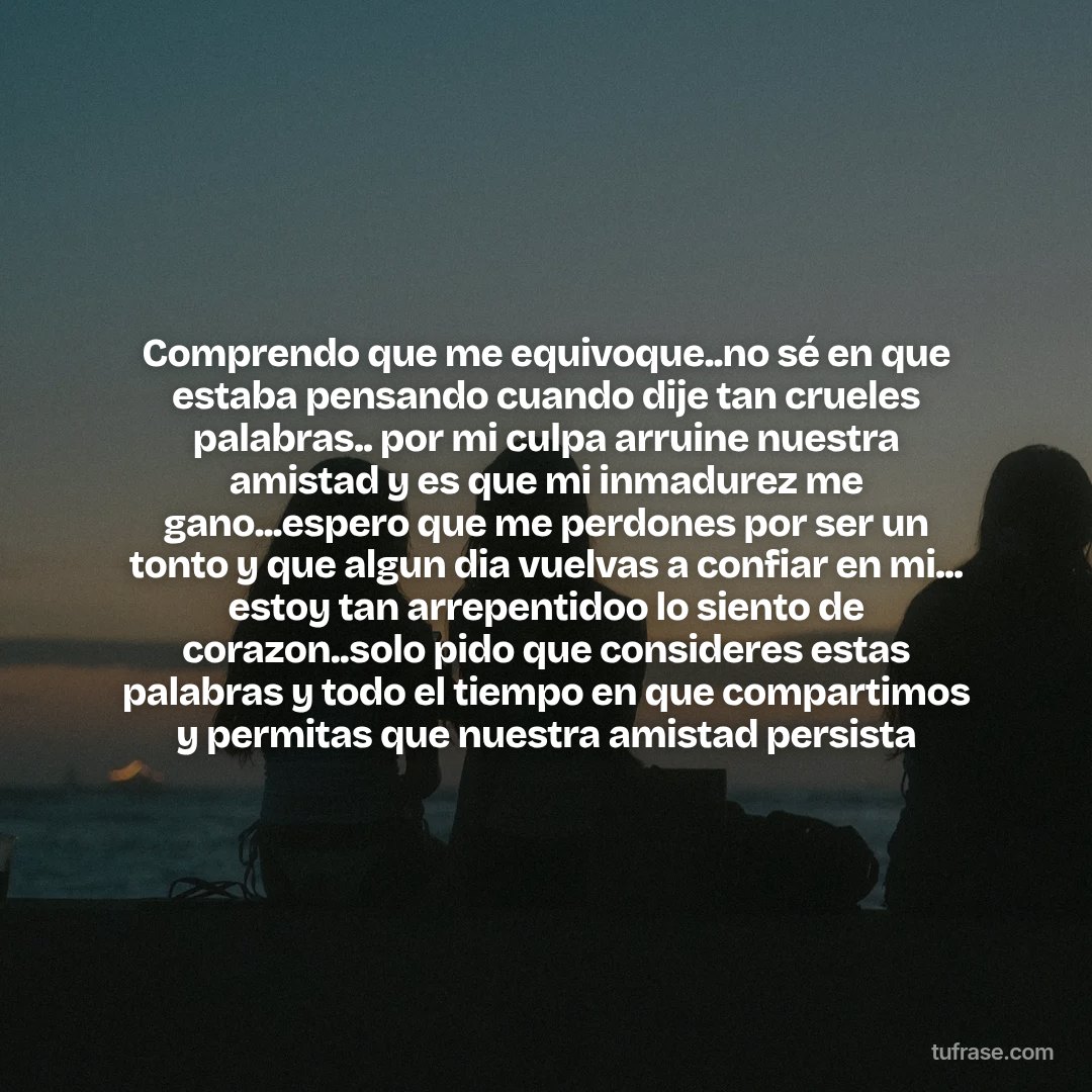 Comprendo que me equivoque..no sé en que estaba pensando cuando dije tan crueles palabras.. por mi culpa arruine nuestra amistad y es que mi inmadurez me gano...espero que me perdones por ser un tonto y que algun dia vuelvas a confiar en mi... estoy tan arrepentidoo lo siento de corazon..solo pido que consideres estas palabras y todo el tiempo en que compartimos y permitas que nuestra amistad persista