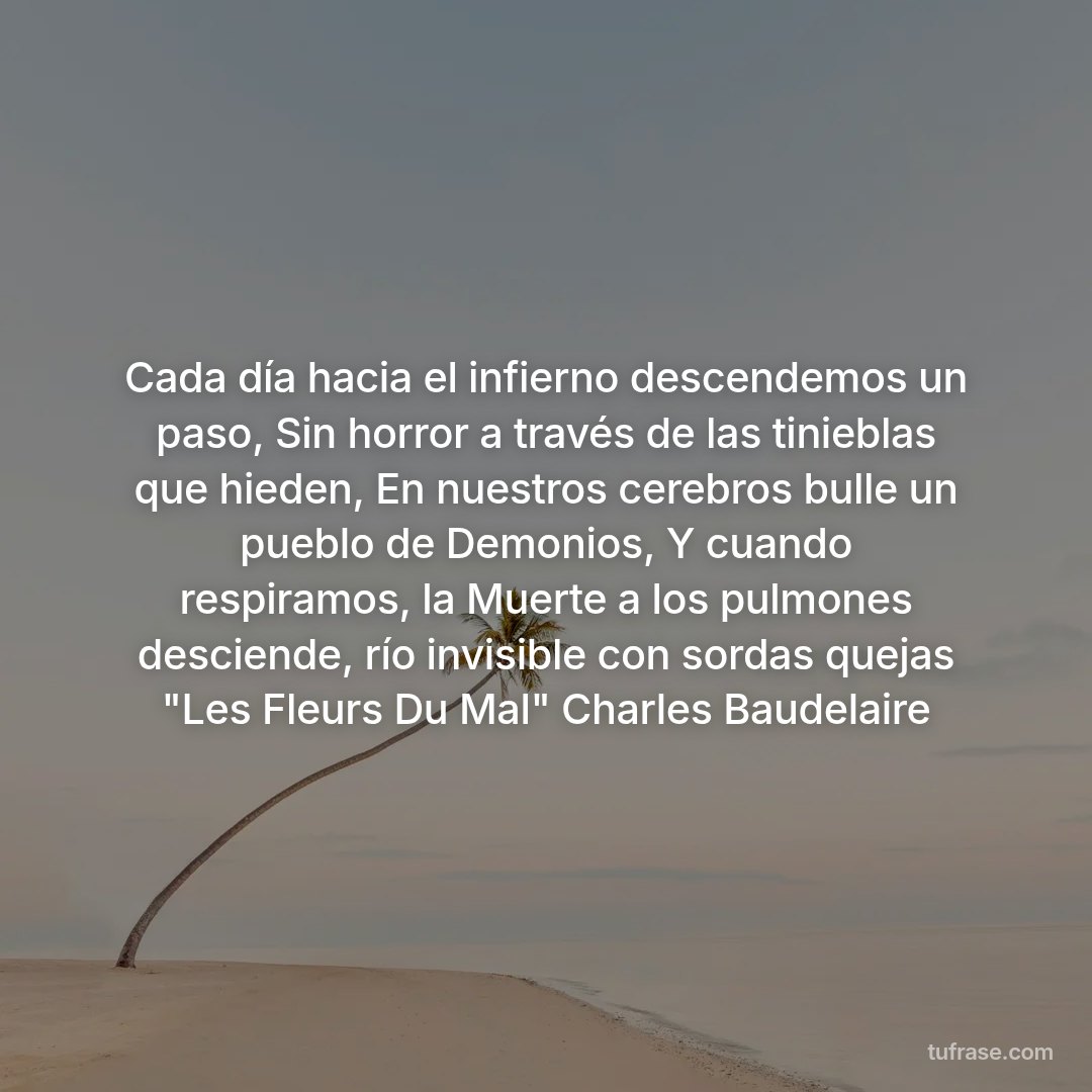 Cada día hacia el infierno descendemos un paso, Sin horror a través de las tinieblas que hieden, En nuestros cerebros bulle un pueblo de Demonios, Y cuando respiramos, la Muerte a los pulmones desciende, río invisible con sordas quejas "Les Fleurs Du Mal" Charles Baudelaire