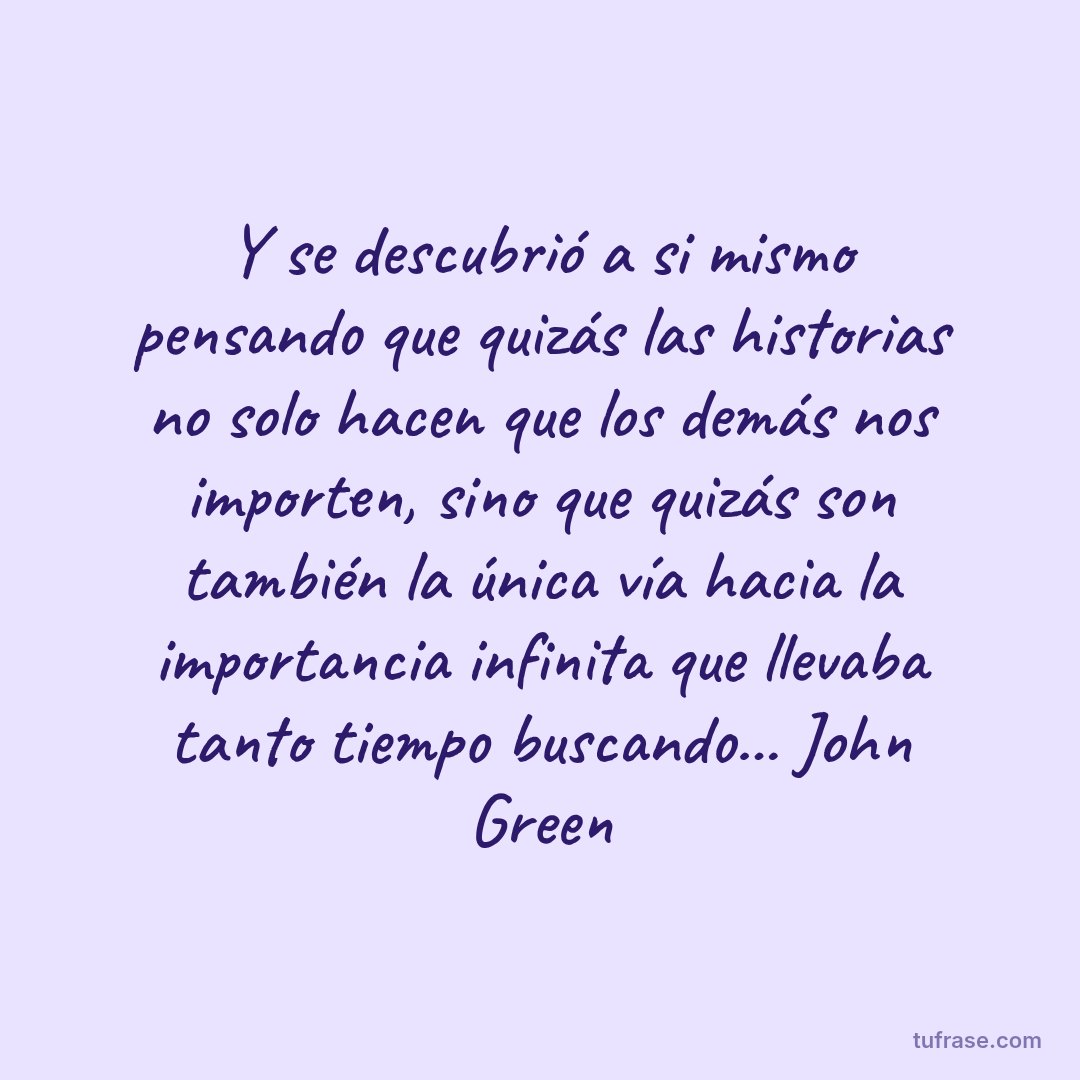 Y se descubrió a si mismo pensando que quizás las historias no solo hacen que los demás nos importen, sino que quizás son también la única vía hacia la importancia infinita que llevaba tanto tiempo buscando... John Green
