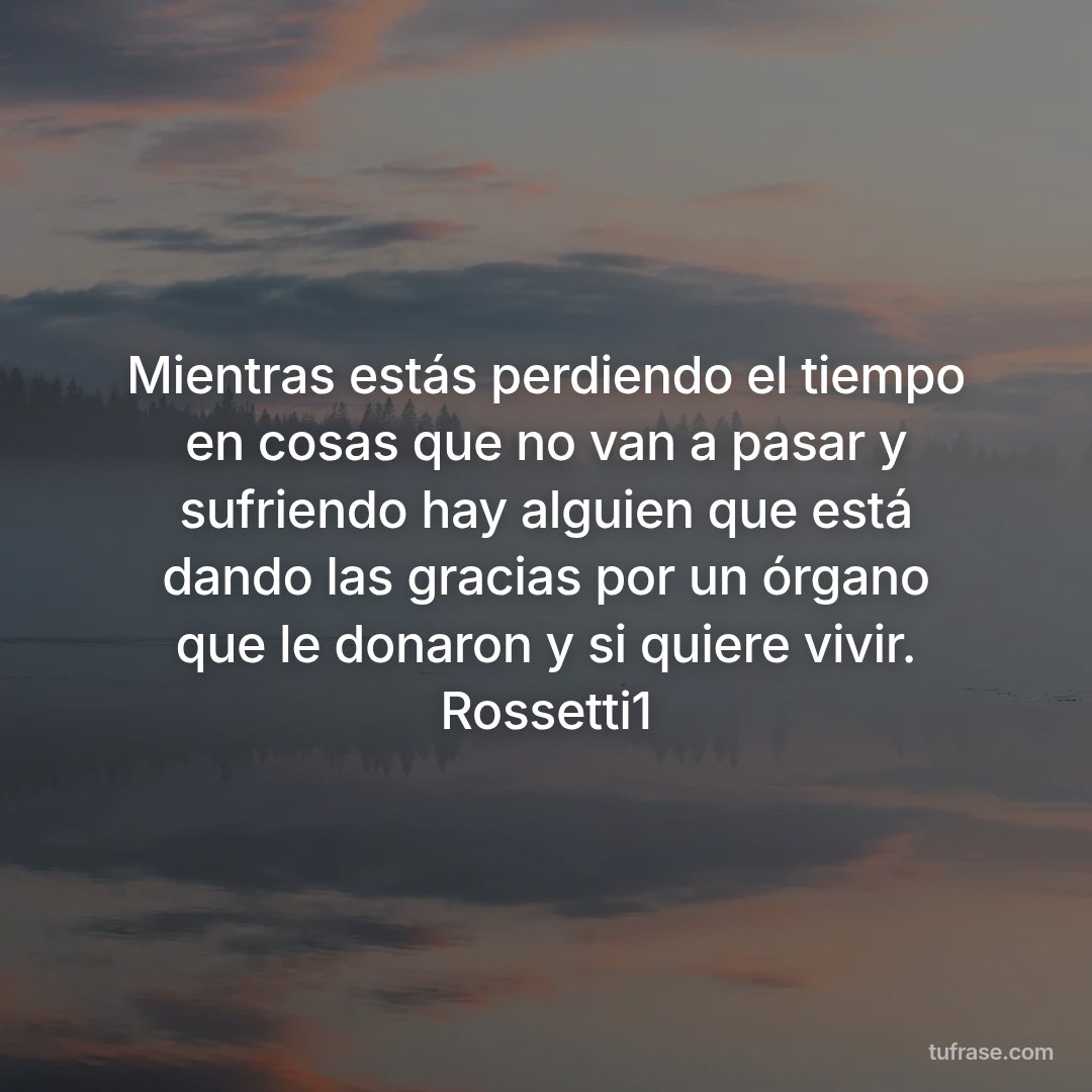 Mientras estás perdiendo el tiempo en cosas que no van a pasar y sufriendo hay alguien que está dando las gracias por un órgano que le donaron y si quiere vivir. Rossetti1