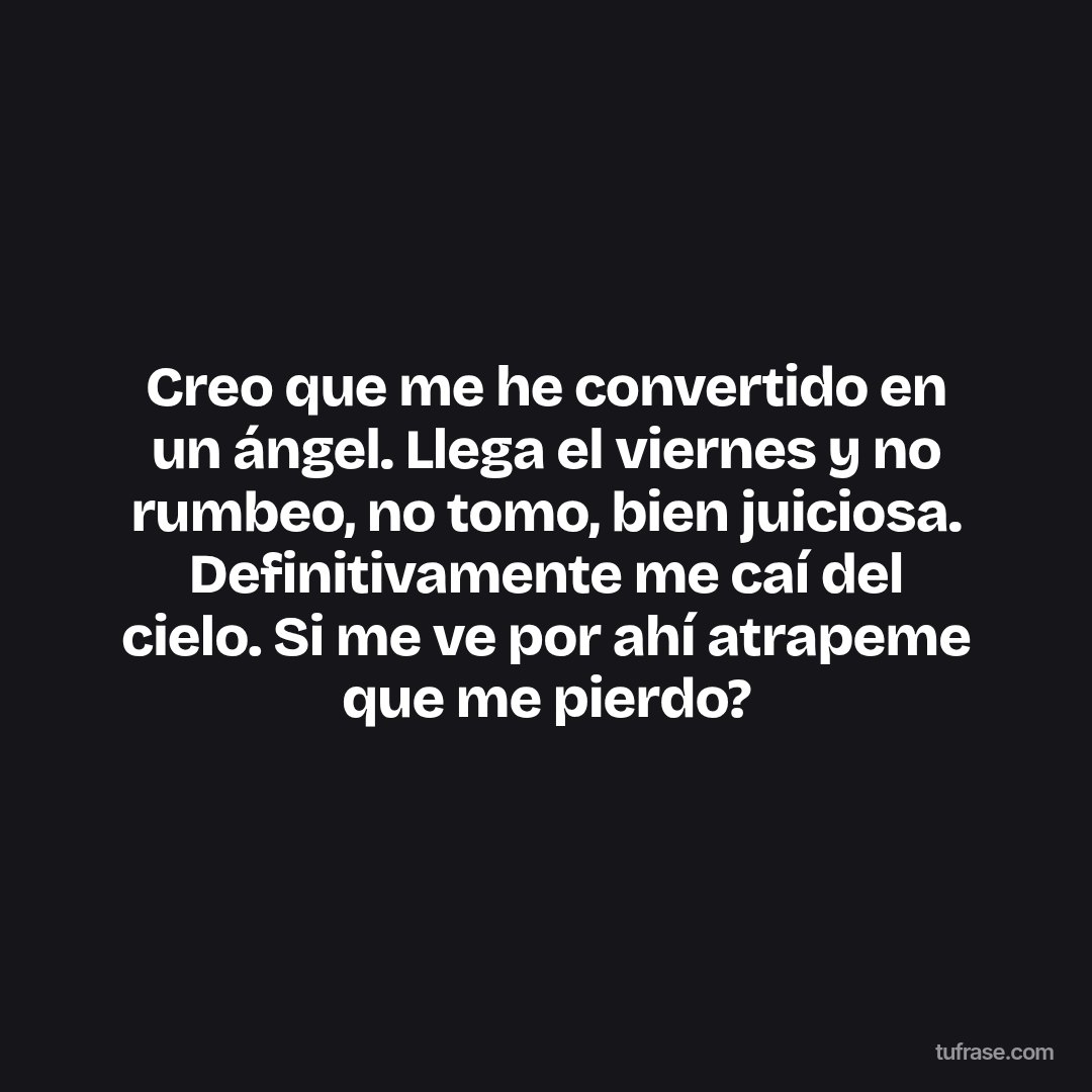 Creo que me he convertido en un ángel. Llega el viernes y no rumbeo, no tomo, bien juiciosa. Definitivamente me caí del cielo. Si me ve por ahí atrapeme que me pierdo?