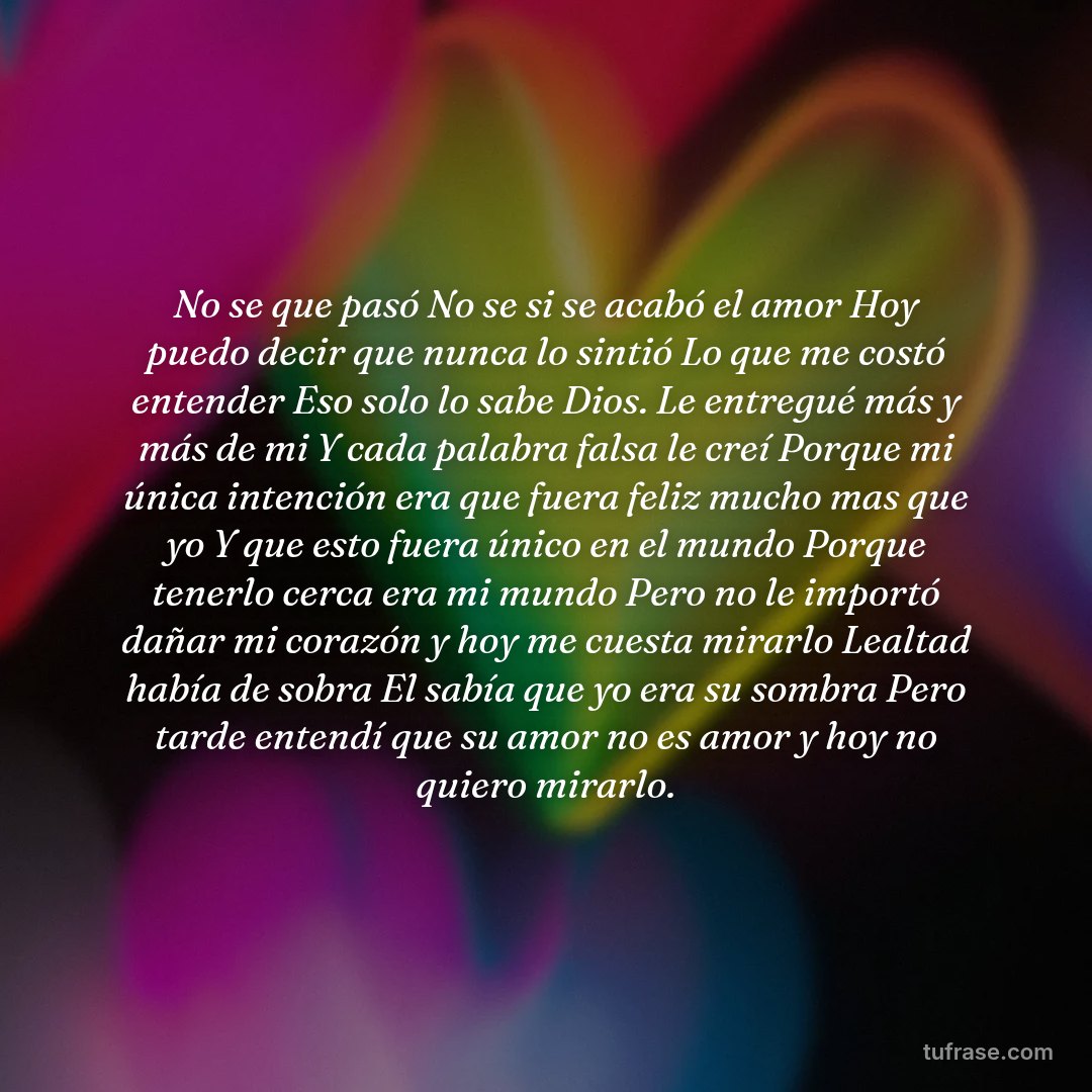No se que pasó No se si se acabó el amor Hoy puedo decir que nunca lo sintió Lo que me costó entender Eso solo lo sabe Dios. Le entregué más y más de mi Y cada palabra falsa le creí Porque mi única intención era que fuera feliz mucho mas que yo Y que esto fuera único en el mundo Porque tenerlo cerca era mi mundo Pero no le importó dañar mi corazón y hoy me cuesta mirarlo Lealtad había de sobra El sabía que yo era su sombra Pero tarde entendí que su amor no es amor y hoy no quiero mirarlo.