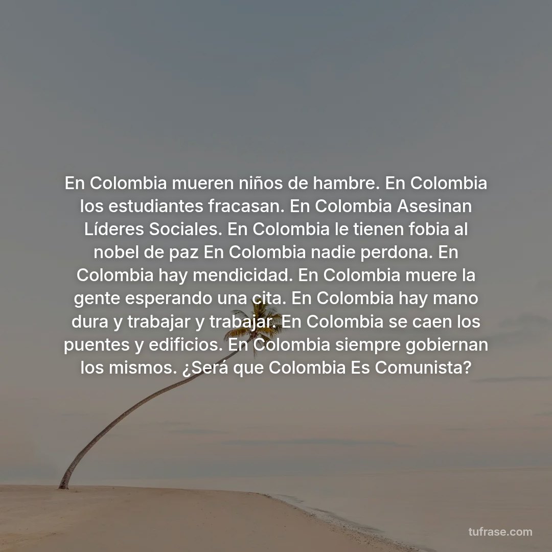 En Colombia mueren niños de hambre. En Colombia los estudiantes fracasan. En Colombia Asesinan Líderes Sociales. En Colombia le tienen fobia al nobel de paz En Colombia nadie perdona. En Colombia hay mendicidad. En Colombia muere la gente esperando una cita. En Colombia hay mano dura y trabajar y trabajar. En Colombia se caen los puentes y edificios. En Colombia siempre gobiernan los mismos. ¿Será que Colombia Es Comunista?