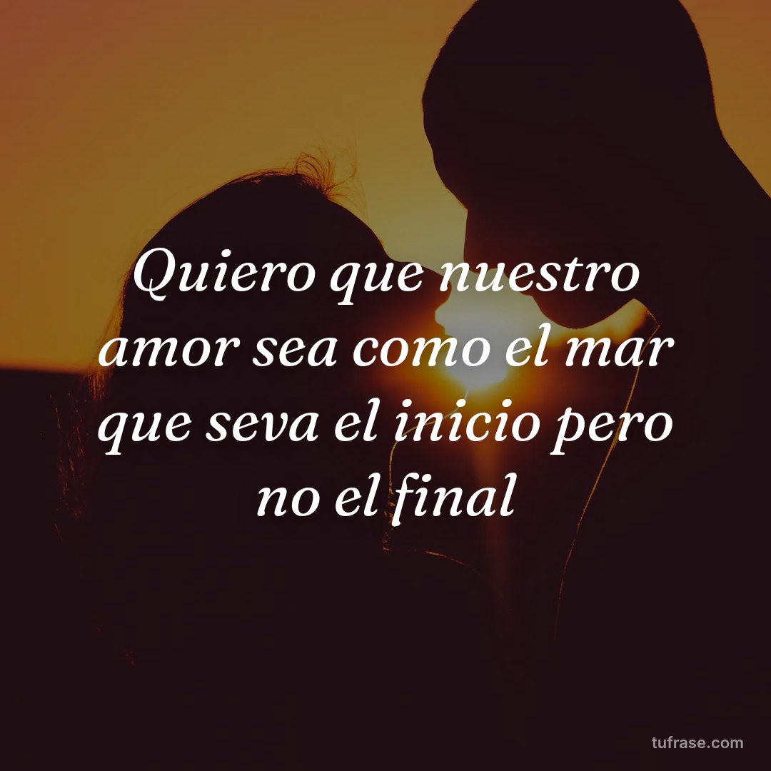 Quiero que nuestro amor sea como el mar que seva el inicio pero no el final