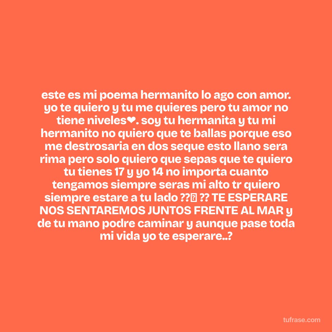 este es mi poema hermanito lo ago con amor. yo te quiero y tu me quieres pero tu amor no tiene niveles❤. soy tu hermanita y tu mi hermanito no quiero que te ballas porque eso me destrosaria en dos seque esto llano sera rima pero solo quiero que sepas que te quiero tu tienes 17 y yo 14 no importa cuanto tengamos siempre seras mi alto tr quiero siempre estare a tu lado ??✨ ?? TE ESPERARE NOS SENTAREMOS JUNTOS FRENTE AL MAR y de tu mano podre caminar y aunque pase toda mi vida yo te esperare..?