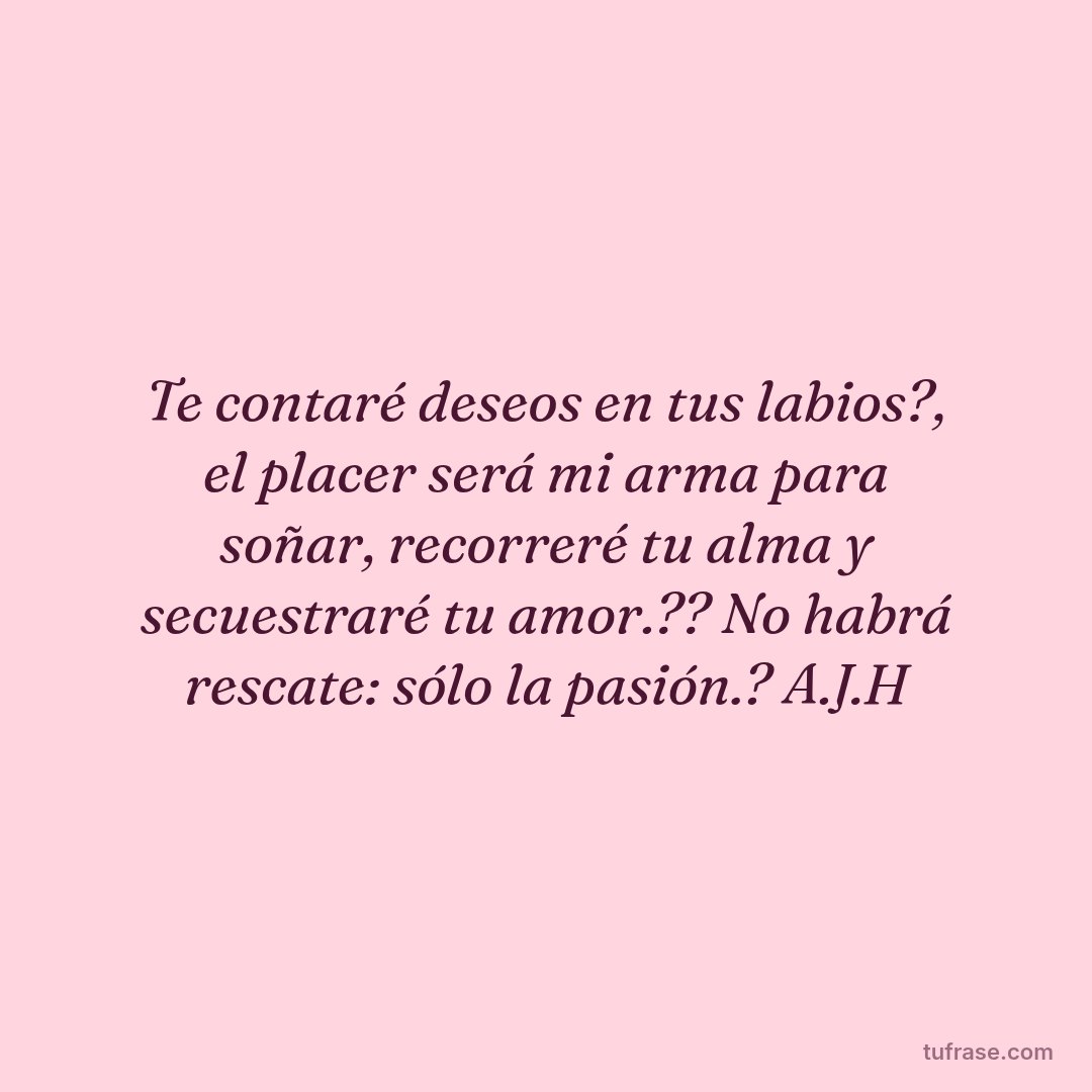 Te contaré deseos en tus labios?, el placer será mi arma para soñar, recorreré tu alma y secuestraré tu amor.?? No habrá rescate: sólo la pasión.? A.J.H