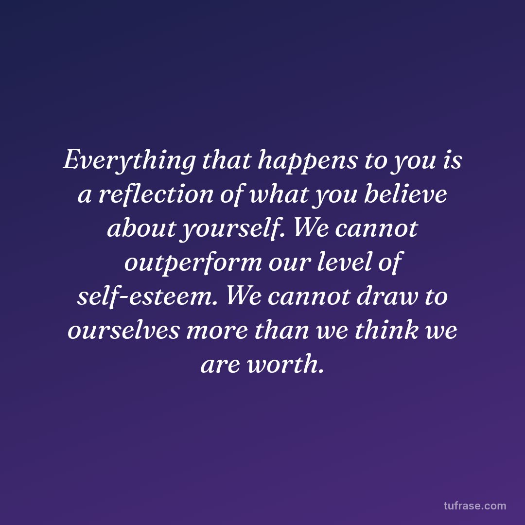 Everything that happens to you is a reflection of what you believe about yourself. We cannot outperform our level of self-esteem. We cannot draw to ourselves more than we think we are worth.