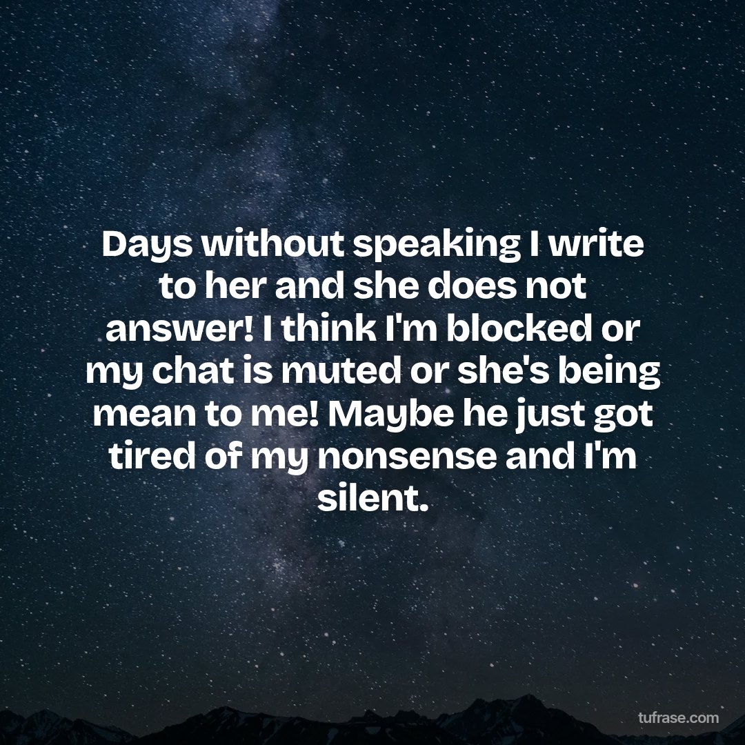 Days without speaking I write to her and she does not answer! I think I'm blocked or my chat is muted or she's being mean to me! Maybe he just got tired of my nonsense and I'm silent.