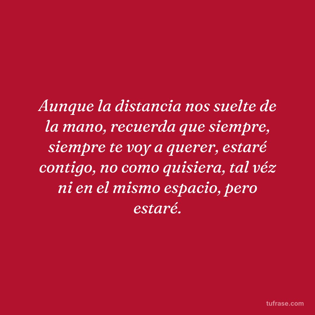 Aunque la distancia nos suelte de la mano, recuerda que siempre, siempre te voy a querer, estaré contigo, no como quisiera, tal véz ni en el mismo espacio, pero estaré.