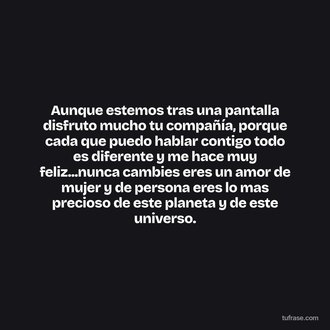 Aunque estemos tras una pantalla disfruto mucho tu compañía, porque cada que puedo hablar contigo todo es diferente y me hace muy feliz...nunca cambies eres un amor de mujer y de persona eres lo mas precioso de este planeta y de este universo.
