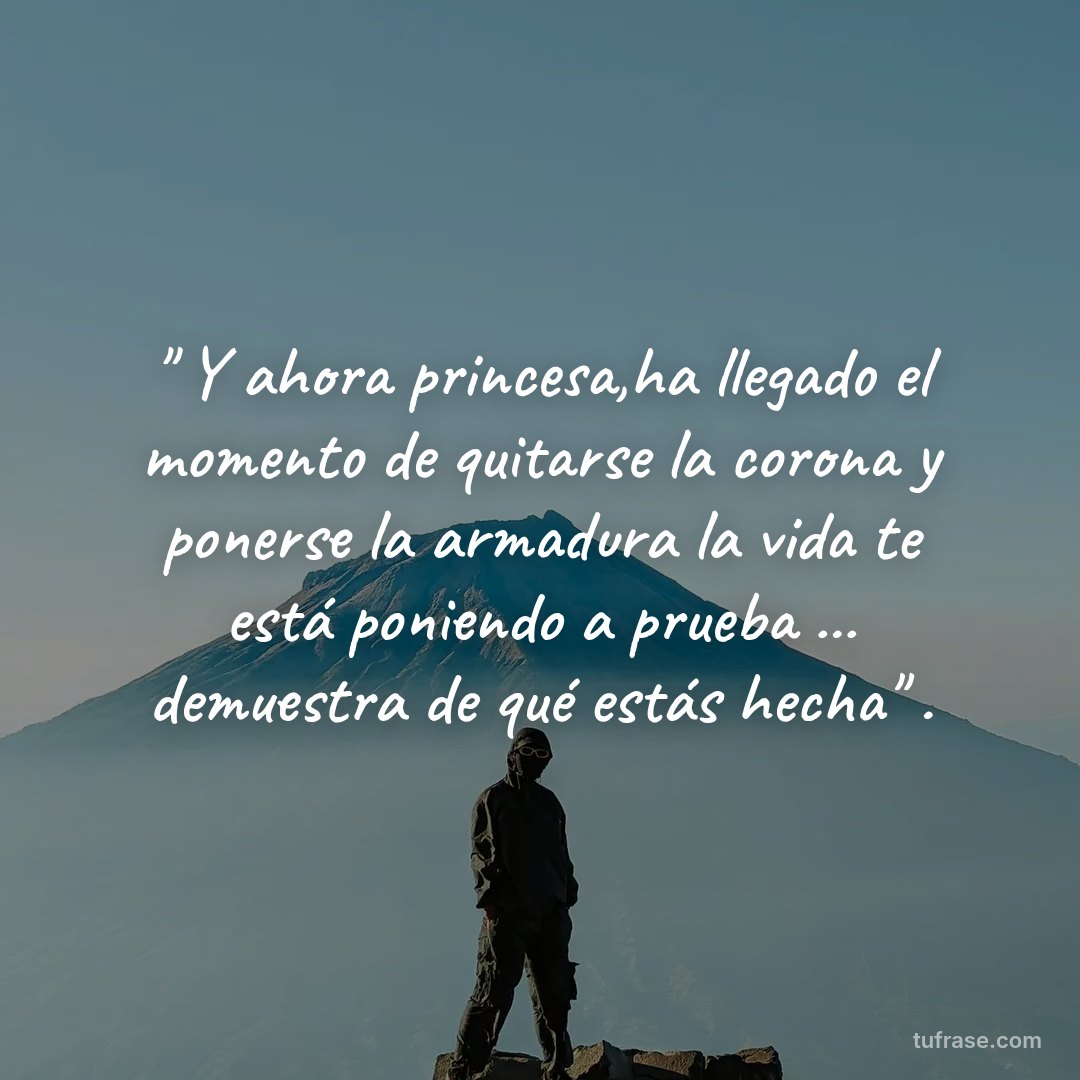 " Y ahora princesa,ha llegado el momento de quitarse la corona y ponerse la armadura la vida te está poniendo a prueba ... demuestra de qué estás hecha" .