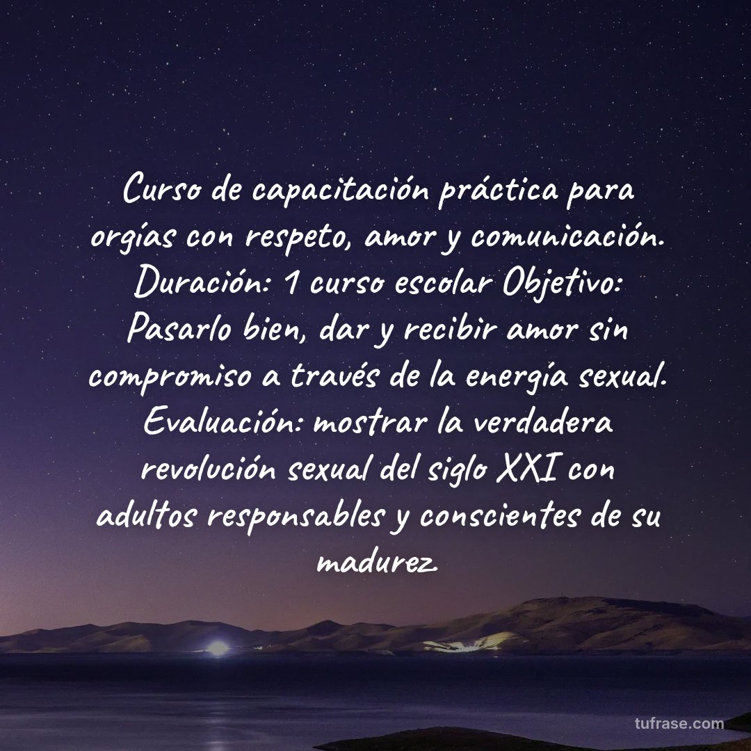 Curso de capacitación práctica para orgías con respeto, amor y comunicación. Duración: 1 curso escolar Objetivo: Pasarlo bien, dar y recibir amor sin compromiso a través de la energía sexual. Evaluación: mostrar la verdadera revolución sexual del siglo XXI con adultos responsables y conscientes de su madurez.