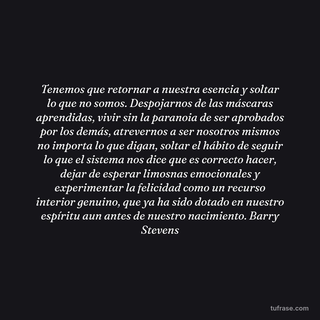 Tenemos que retornar a nuestra esencia y soltar lo que no somos. Despojarnos de las máscaras aprendidas, vivir sin la paranoia de ser aprobados por los demás, atrevernos a ser nosotros mismos no importa lo que digan, soltar el hábito de seguir lo que el sistema nos dice que es correcto hacer, dejar de esperar limosnas emocionales y experimentar la felicidad como un recurso interior genuino, que ya ha sido dotado en nuestro espíritu aun antes de nuestro nacimiento. Barry Stevens