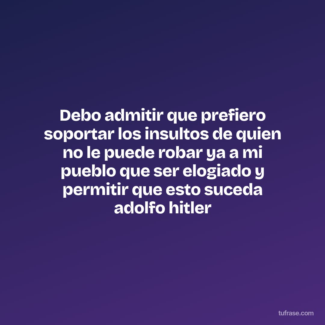 Debo admitir que prefiero soportar los insultos de quien no le puede robar ya a mi pueblo que ser elogiado y permitir que esto suceda adolfo hitler