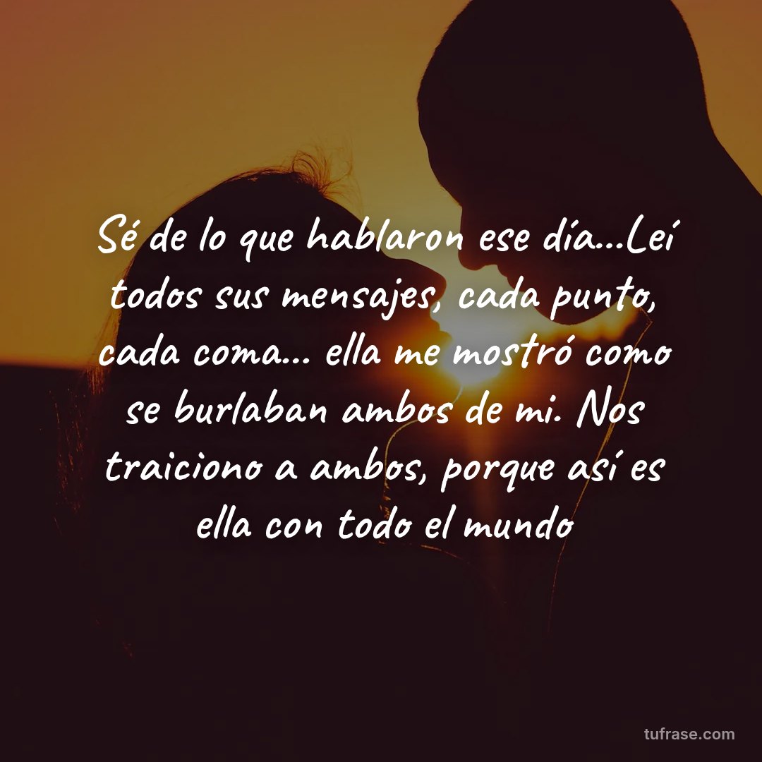 Sé de lo que hablaron ese día...Leí todos sus mensajes, cada punto, cada coma... ella me mostró como se burlaban ambos de mi. Nos traiciono a ambos, porque así es ella con todo el mundo