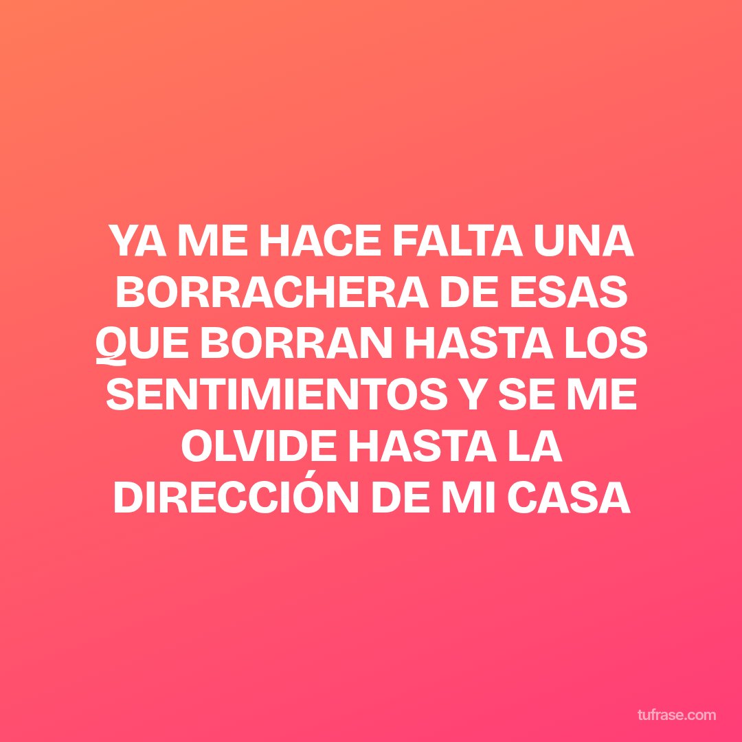YA ME HACE FALTA UNA BORRACHERA DE ESAS QUE BORRAN HASTA LOS SENTIMIENTOS Y SE ME OLVIDE HASTA LA DIRECCIÓN DE MI CASA