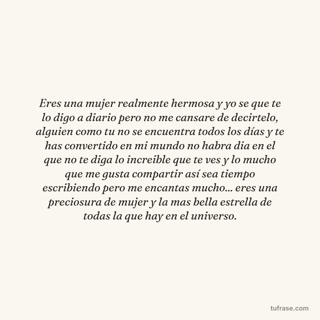 Eres una mujer realmente hermosa y yo se que te lo digo a diario pero no me cansare de decirtelo, alguien como tu no se encuentra todos los días y te has convertido en mi mundo no habra dia en el que no te diga lo increible que te ves y lo mucho que me gusta compartir así sea tiempo escribiendo pero me encantas mucho... eres una preciosura de mujer y la mas bella estrella de todas la que hay en el universo.