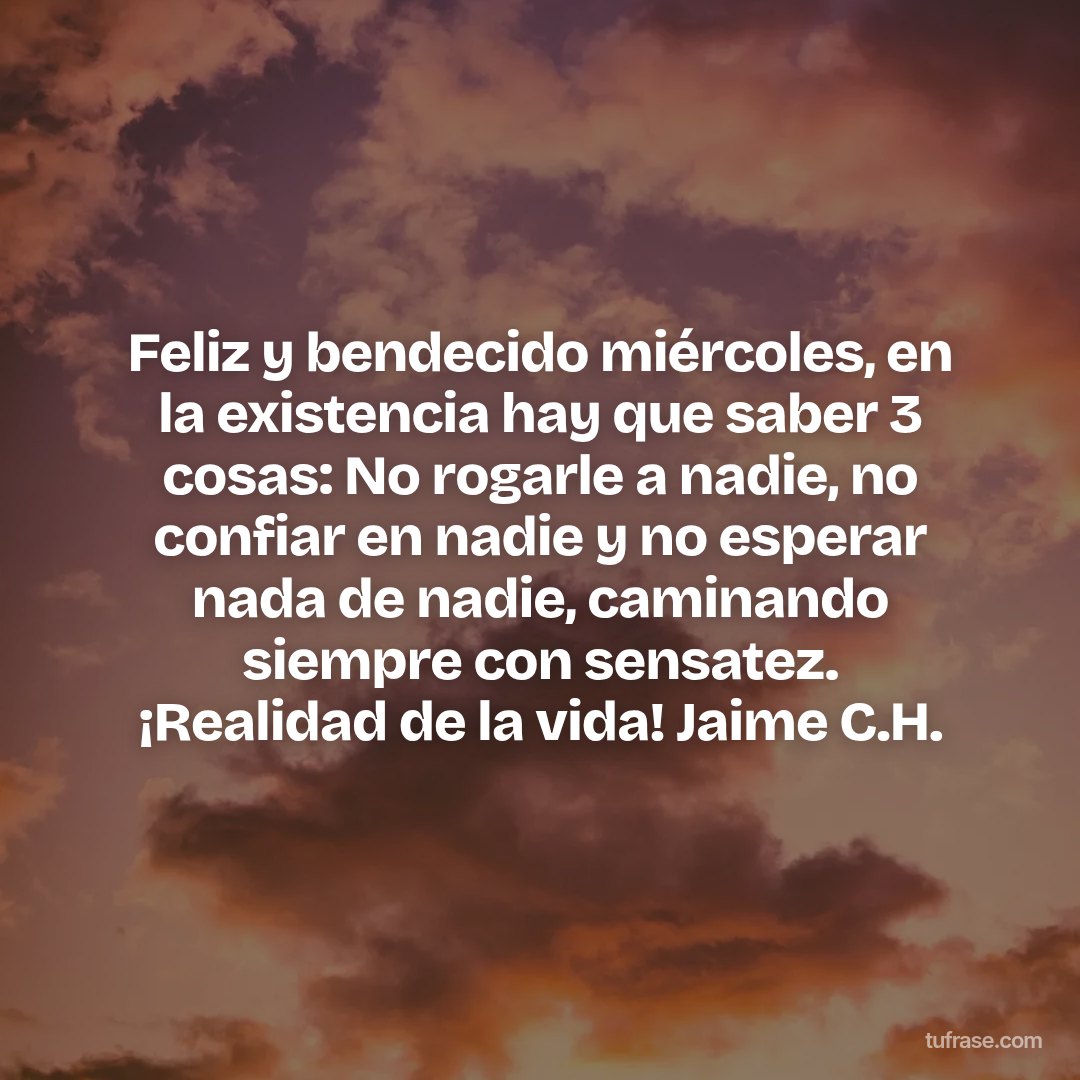 Feliz y bendecido miércoles, en la existencia hay que saber 3 cosas: No rogarle a nadie, no confiar en nadie y no esperar nada de nadie, caminando siempre con sensatez. ¡Realidad de la vida! Jaime C.H.