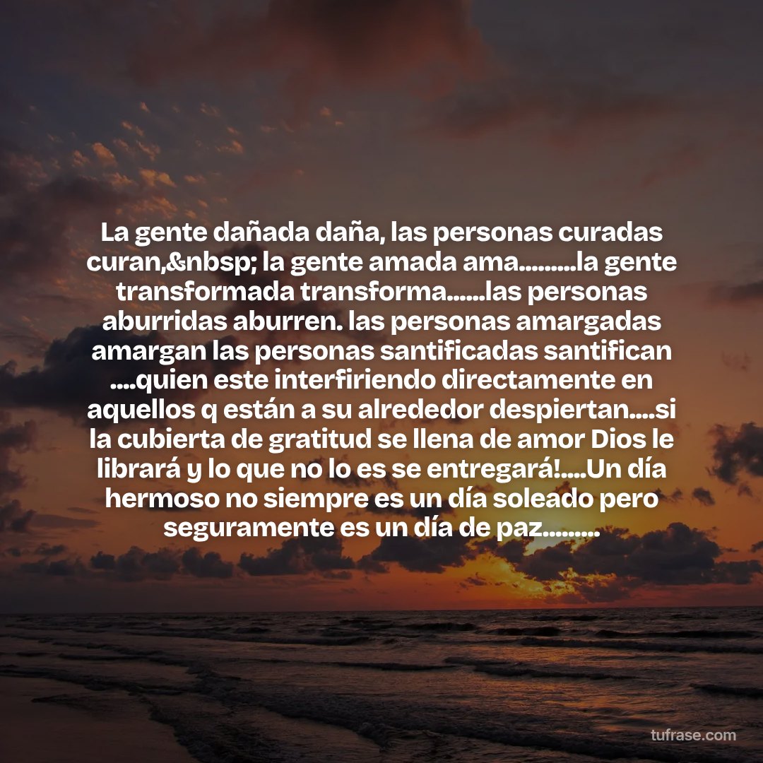 La gente dañada daña, las personas curadas curan,&nbsp; la gente amada ama.........la gente transformada transforma......las personas aburridas aburren. las personas amargadas amargan las personas santificadas santifican ....quien este interfiriendo directamente en aquellos q están a su alrededor despiertan....si la cubierta de gratitud se llena de amor Dios le librará y lo que no lo es se entregará!....Un día hermoso no siempre es un día soleado pero seguramente es un día de paz.........