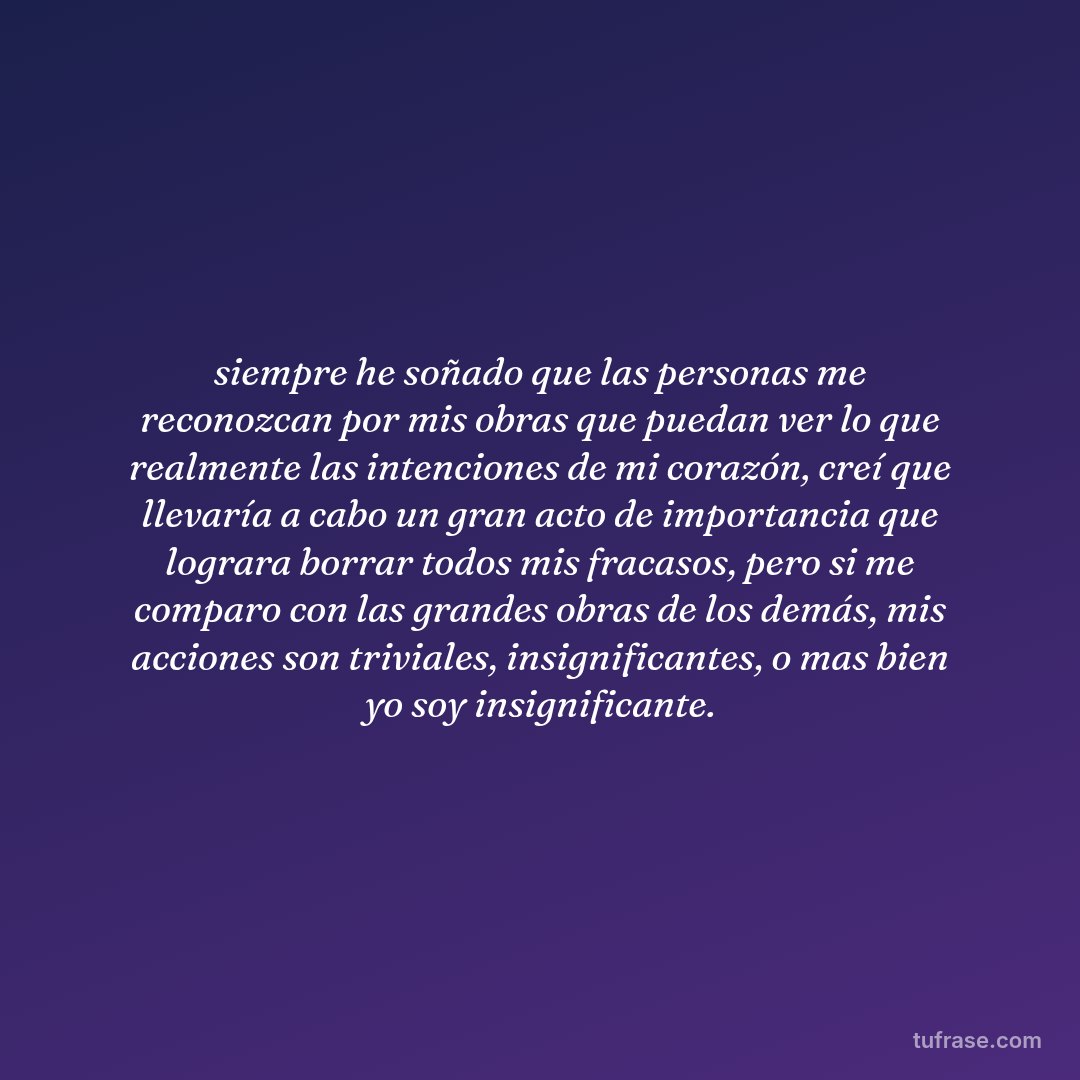 siempre he soñado que las personas me reconozcan por mis obras que puedan ver lo que realmente las intenciones de mi corazón, creí que llevaría a cabo un gran acto de importancia que lograra borrar todos mis fracasos, pero si me comparo con las grandes obras de los demás, mis acciones son triviales, insignificantes, o mas bien yo soy insignificante.