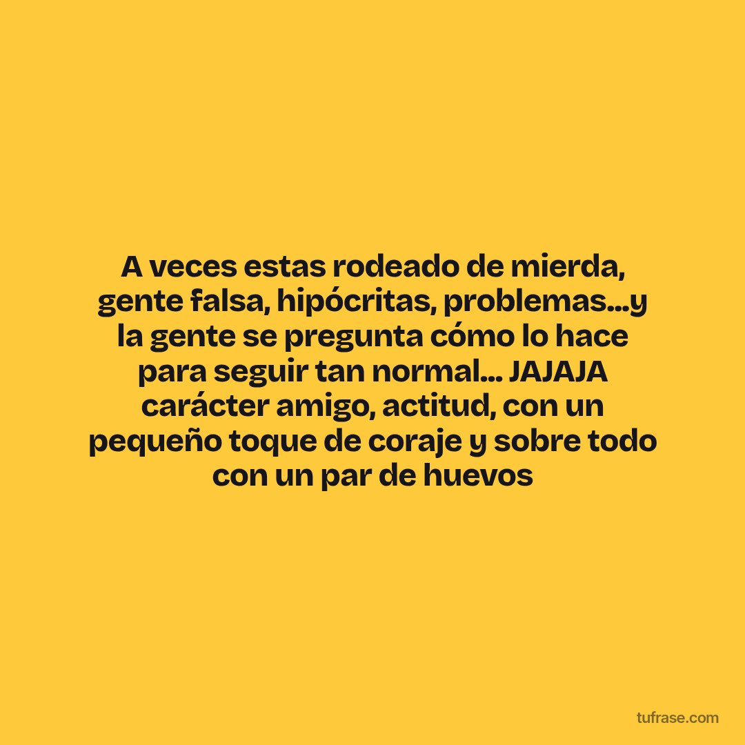 A veces estas rodeado de mierda, gente falsa, hipócritas, problemas...y la gente se pregunta cómo lo hace para seguir tan normal... JAJAJA carácter amigo, actitud, con un pequeño toque de coraje y sobre todo con un par de huevos