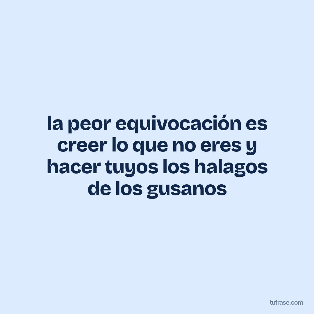 la peor equivocación es creer lo que no eres y hacer tuyos los halagos de los gusanos