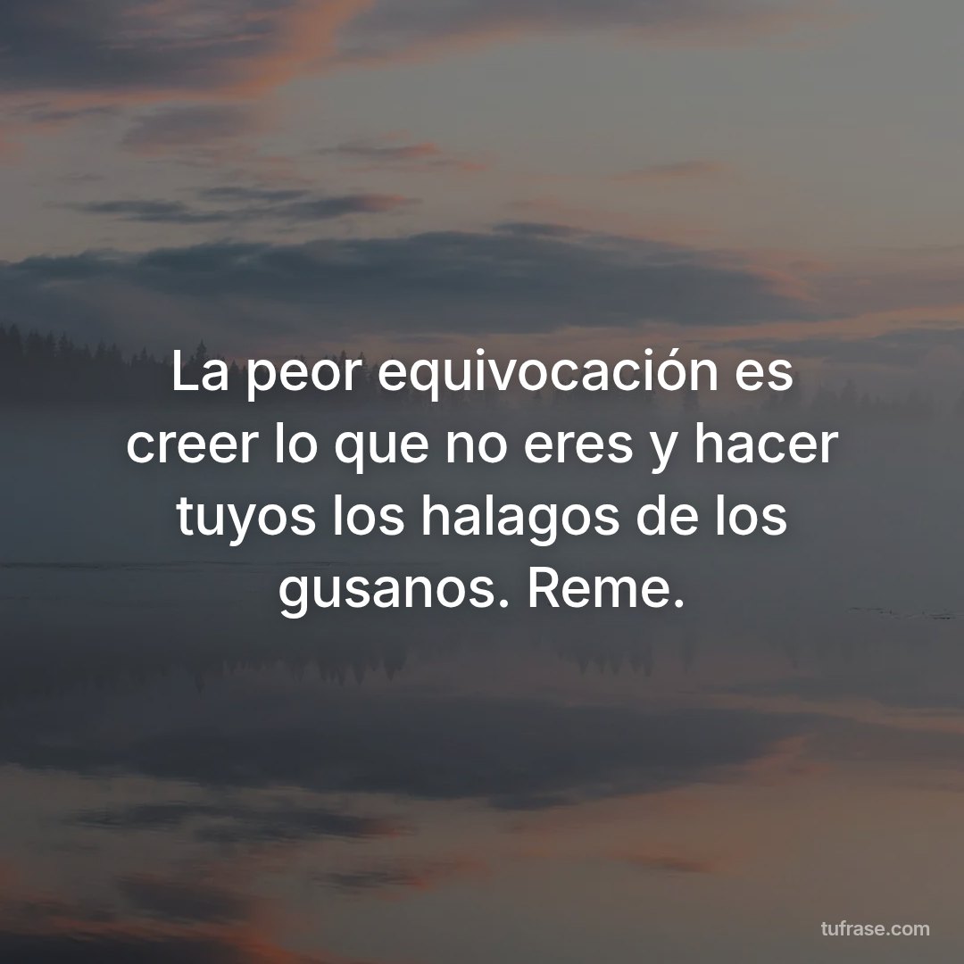 La peor equivocación es creer lo que no eres y hacer tuyos los halagos de los gusanos. Reme.