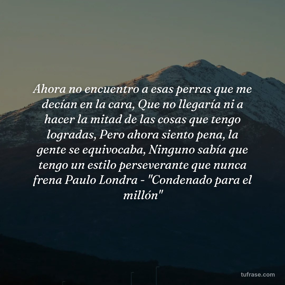 Ahora no encuentro a esas perras que me decían en la cara, Que no llegaría ni a hacer la mitad de las cosas que tengo logradas, Pero ahora siento pena, la gente se equivocaba, Ninguno sabía que tengo un estilo perseverante que nunca frena Paulo Londra - "Condenado para el millón"