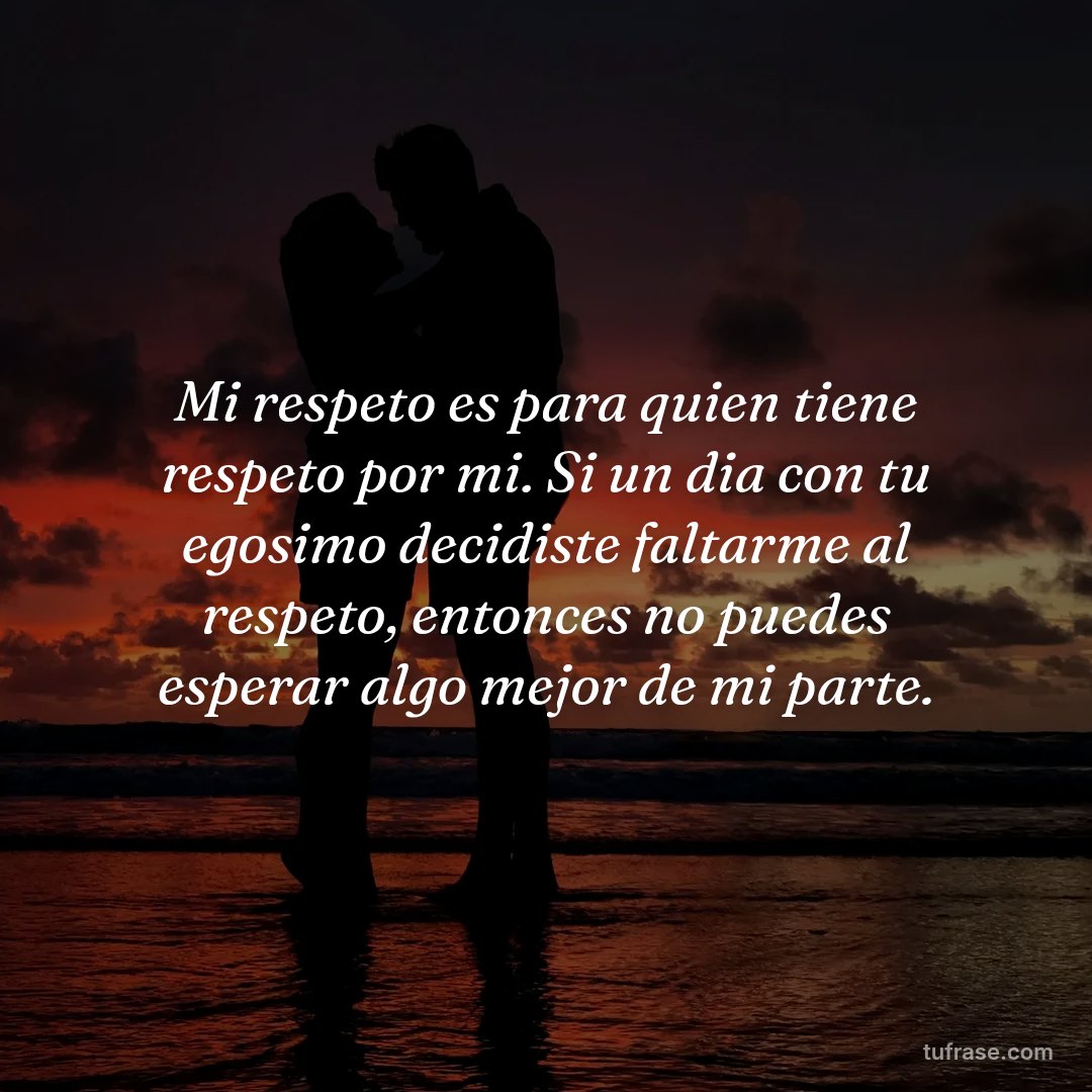 Mi respeto es para quien tiene respeto por mi. Si un dia con tu egosimo decidiste faltarme al respeto, entonces no puedes esperar algo mejor de mi parte.