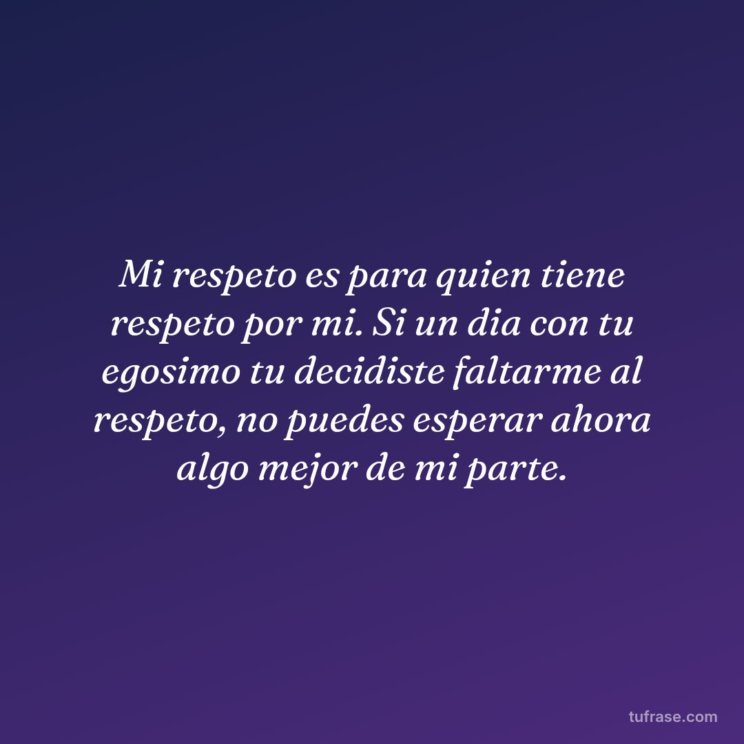 Mi respeto es para quien tiene respeto por mi. Si un dia con tu egosimo tu decidiste faltarme al respeto, no puedes esperar ahora algo mejor de mi parte.