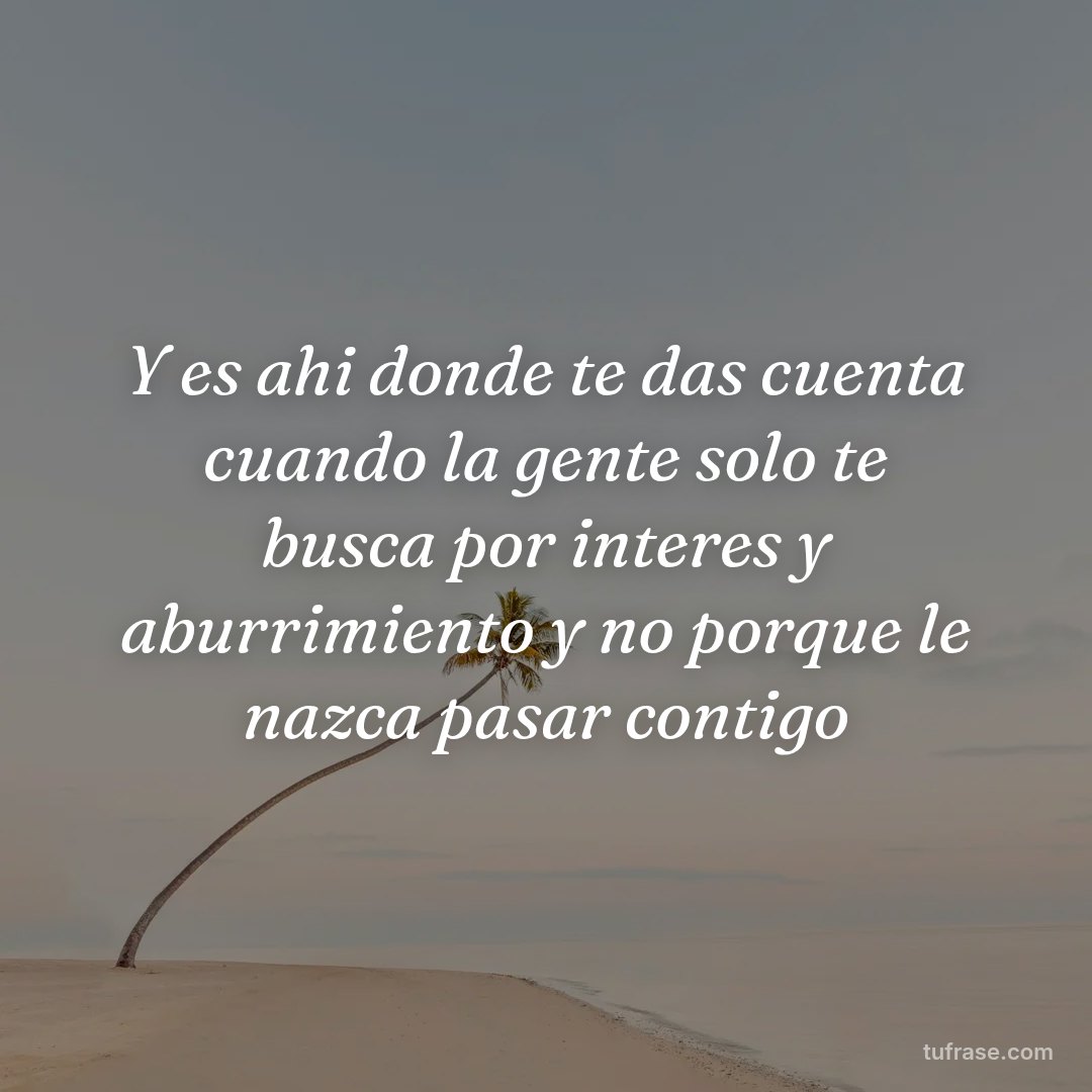 Y es ahi donde te das cuenta cuando la gente solo te busca por interes y aburrimiento y no porque le nazca pasar contigo