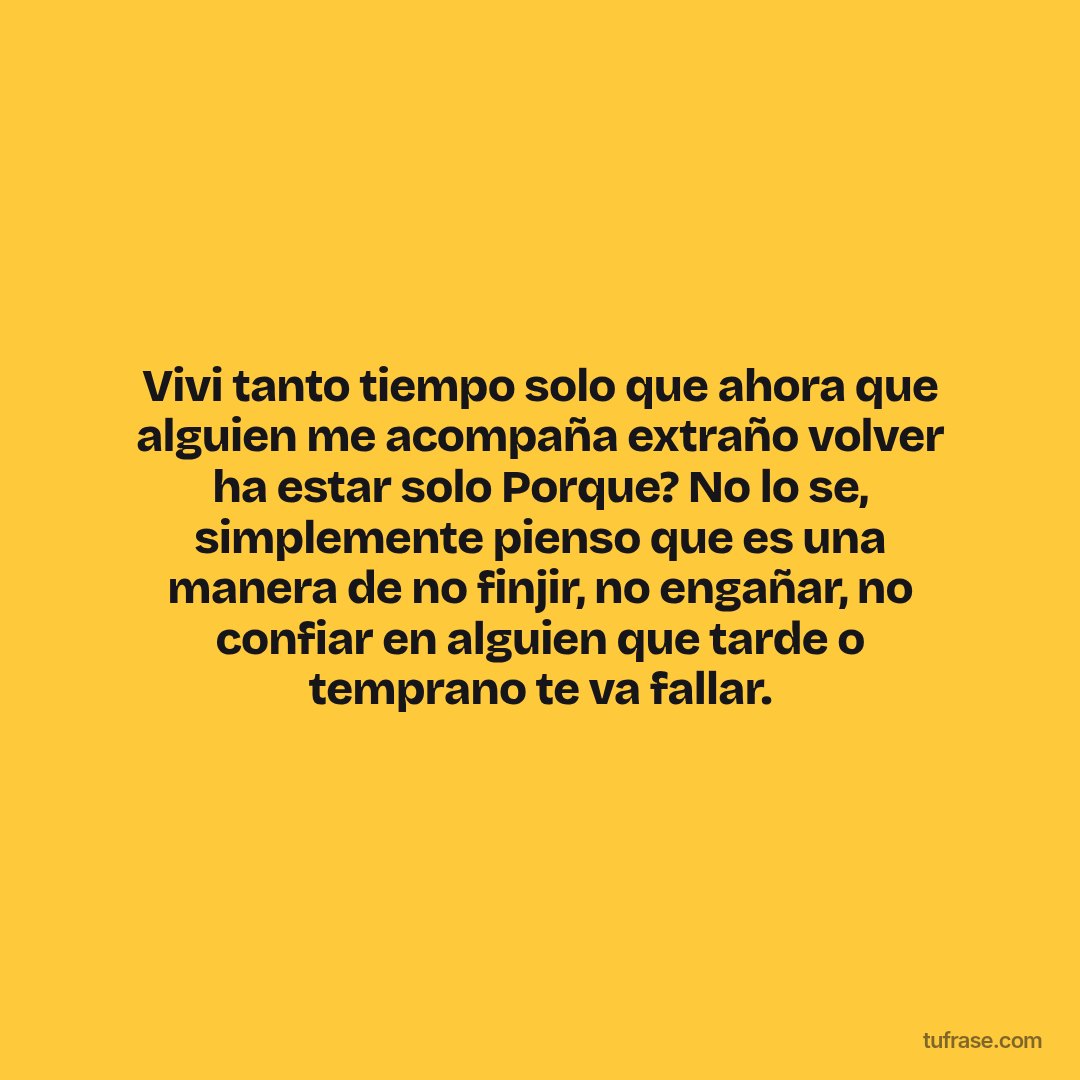 Vivi tanto tiempo solo que ahora que alguien me acompaña extraño volver ha estar solo Porque? No lo se, simplemente pienso que es una manera de no finjir, no engañar, no confiar en alguien que tarde o temprano te va fallar.