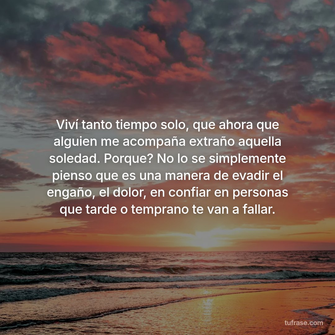 Viví tanto tiempo solo, que ahora que alguien me acompaña extraño aquella soledad. Porque? No lo se simplemente pienso que es una manera de evadir el engaño, el dolor, en confiar en personas que tarde o temprano te van a fallar.