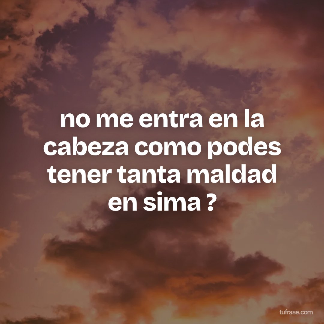 no me entra en la cabeza como podes tener tanta maldad en sima ?