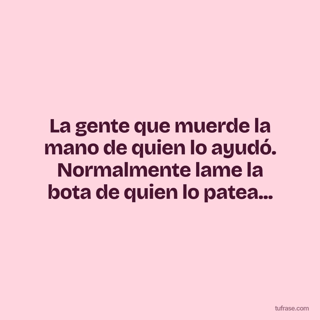 La gente que muerde la mano de quien lo ayudó. Normalmente lame la bota de quien lo patea...