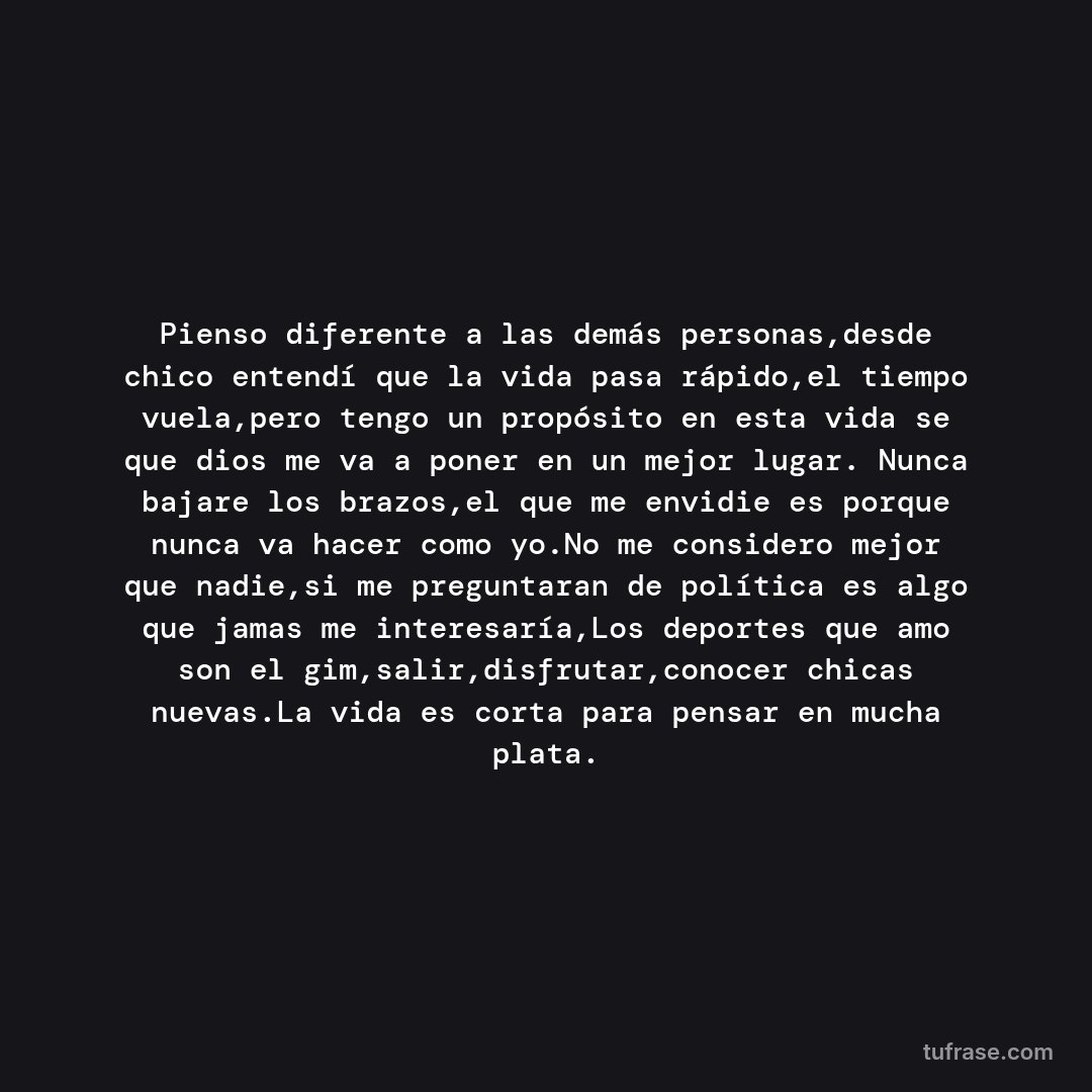 Pienso diferente a las demás personas,desde chico entendí que la vida pasa rápido,el tiempo vuela,pero tengo un propósito en esta vida se que dios me va a poner en un mejor lugar. Nunca bajare los brazos,el que me envidie es porque nunca va hacer como yo.No me considero mejor que nadie,si me preguntaran de política es algo que jamas me interesaría,Los deportes que amo son el gim,salir,disfrutar,conocer chicas nuevas.La vida es corta para pensar en mucha plata.
