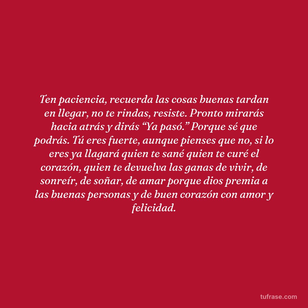 Ten paciencia, recuerda las cosas buenas tardan en llegar, no te rindas, resiste. Pronto mirarás hacia atrás y dirás “Ya pasó.” Porque sé que podrás. Tú eres fuerte, aunque pienses que no, si lo eres ya llagará quien te sané quien te curé el corazón, quien te devuelva las ganas de vivir, de sonreír, de soñar, de amar porque dios premia a las buenas personas y de buen corazón con amor y felicidad.