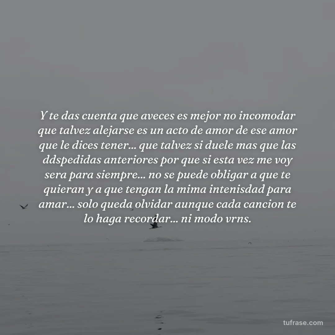 Y te das cuenta que aveces es mejor no incomodar que talvez alejarse es un acto de amor de ese amor que le dices tener... que talvez si duele mas que las ddspedidas anteriores por que si esta vez me voy sera para siempre... no se puede obligar a que te quieran y a que tengan la mima intenisdad para amar... solo queda olvidar aunque cada cancion te lo haga recordar... ni modo vrns.