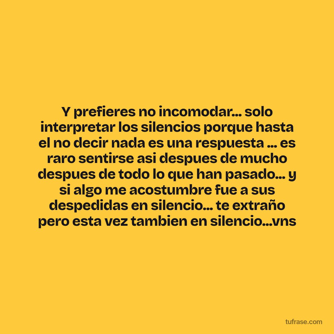 Y prefieres no incomodar... solo interpretar los silencios porque hasta el no decir nada es una respuesta ... es raro sentirse asi despues de mucho despues de todo lo que han pasado... y si algo me acostumbre fue a sus despedidas en silencio... te extraño pero esta vez tambien en silencio...vns
