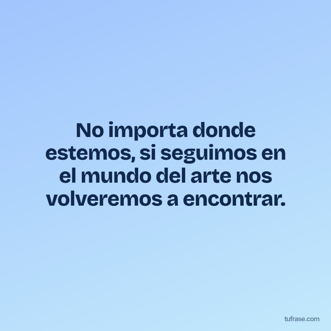 No importa donde estemos, si seguimos en el mundo del arte nos volveremos a encontrar.