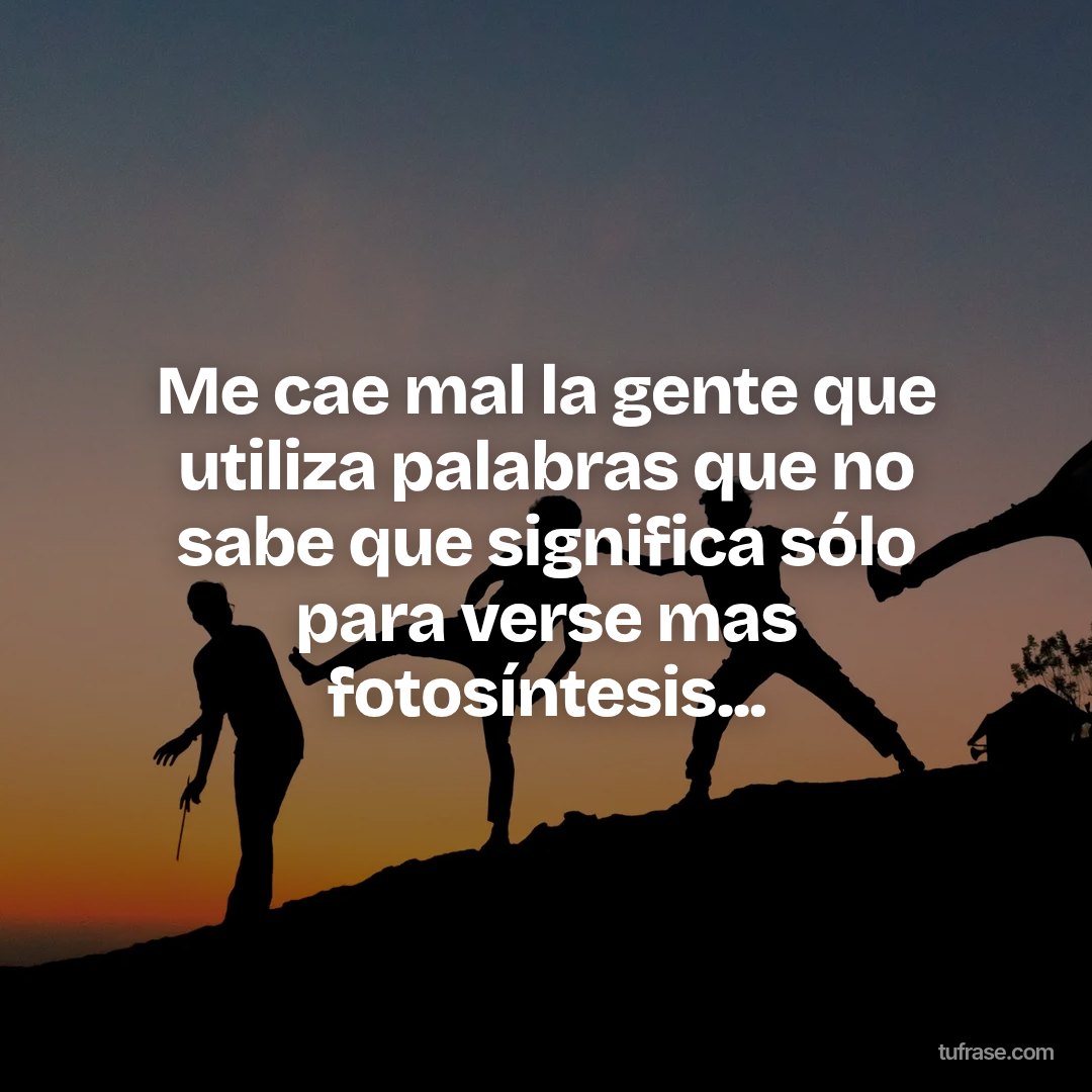 Me cae mal la gente que utiliza palabras que no sabe que significa sólo para verse mas fotosíntesis...