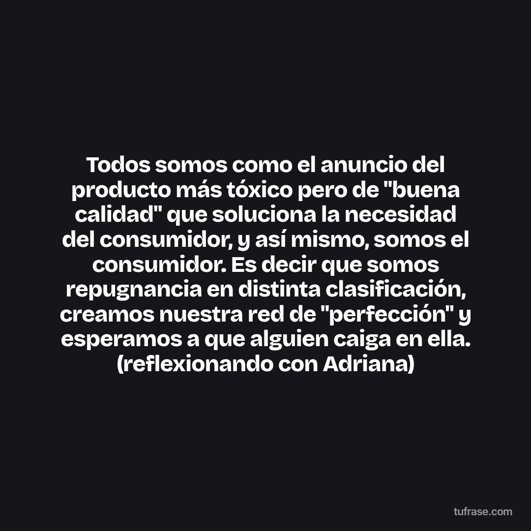 Todos somos como el anuncio del producto más tóxico pero de "buena calidad" que soluciona la necesidad del consumidor, y así mismo, somos el consumidor. Es decir que somos repugnancia en distinta clasificación, creamos nuestra red de "perfección" y esperamos a que alguien caiga en ella. (reflexionando con Adriana)