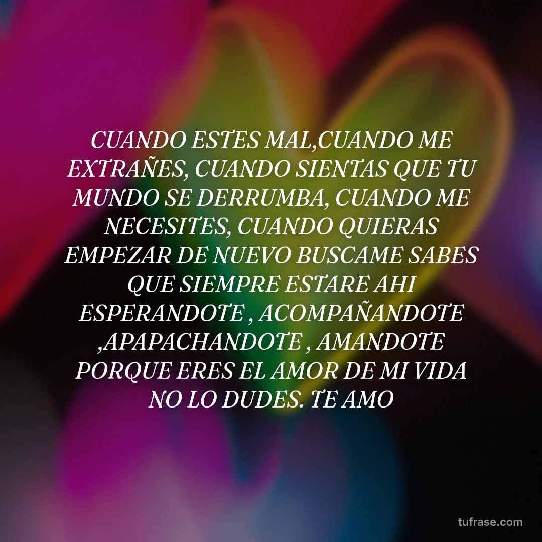 CUANDO ESTES MAL,CUANDO ME EXTRAÑES, CUANDO SIENTAS QUE TU MUNDO SE DERRUMBA, CUANDO ME NECESITES, CUANDO QUIERAS EMPEZAR DE NUEVO BUSCAME SABES QUE SIEMPRE ESTARE AHI ESPERANDOTE , ACOMPAÑANDOTE ,APAPACHANDOTE , AMANDOTE PORQUE ERES EL AMOR DE MI VIDA NO LO DUDES. TE AMO