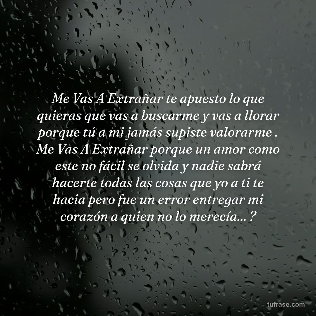 Me Vas A Extrañar te apuesto lo que quieras que vas a buscarme y vas a llorar porque tú a mi jamás supiste valorarme . Me Vas A Extrañar porque un amor como este no fácil se olvida y nadie sabrá hacerte todas las cosas que yo a ti te hacia pero fue un error entregar mi corazón a quien no lo merecía... ?
