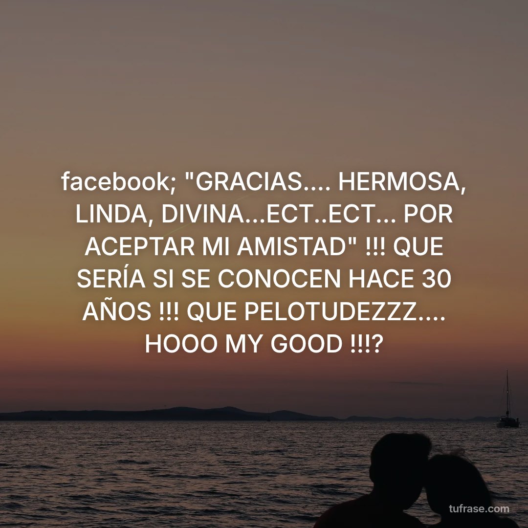 facebook; "GRACIAS.... HERMOSA, LINDA, DIVINA...ECT..ECT... POR ACEPTAR MI AMISTAD" !!! QUE SERÍA SI SE CONOCEN HACE 30 AÑOS !!! QUE PELOTUDEZZZ.... HOOO MY GOOD !!!?