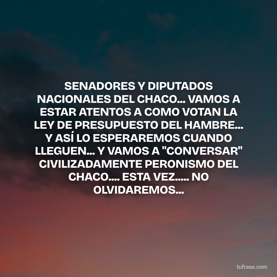 SENADORES Y DIPUTADOS NACIONALES DEL CHACO... VAMOS A ESTAR ATENTOS A COMO VOTAN LA LEY DE PRESUPUESTO DEL HAMBRE... Y ASÍ LO ESPERAREMOS CUANDO LLEGUEN... Y VAMOS A "CONVERSAR" CIVILIZADAMENTE PERONISMO DEL CHACO.... ESTA VEZ..... NO OLVIDAREMOS...