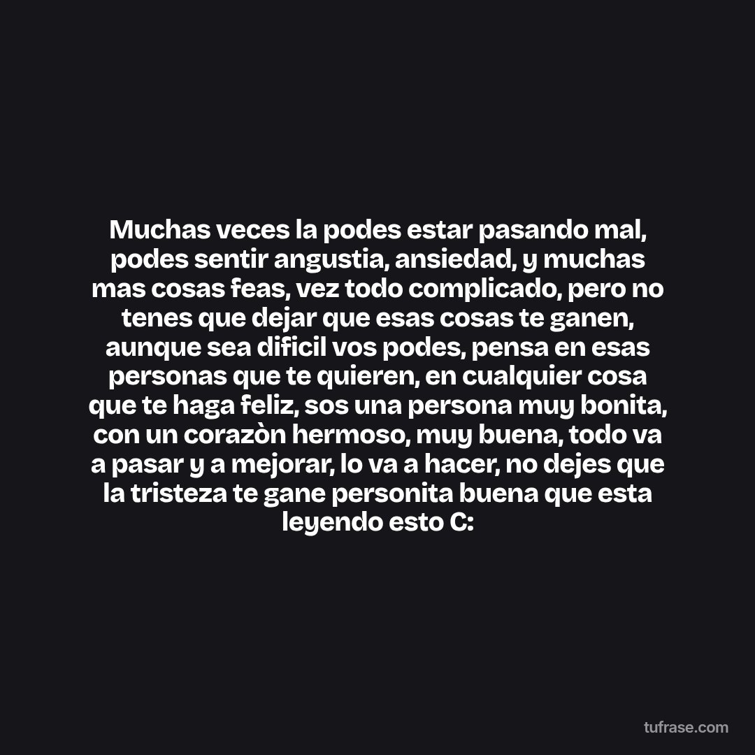 Muchas veces la podes estar pasando mal, podes sentir angustia, ansiedad, y muchas mas cosas feas, vez todo complicado, pero no tenes que dejar que esas cosas te ganen, aunque sea dificil vos podes, pensa en esas personas que te quieren, en cualquier cosa que te haga feliz, sos una persona muy bonita, con un corazòn hermoso, muy buena, todo va a pasar y a mejorar, lo va a hacer, no dejes que la tristeza te gane personita buena que esta leyendo esto C: