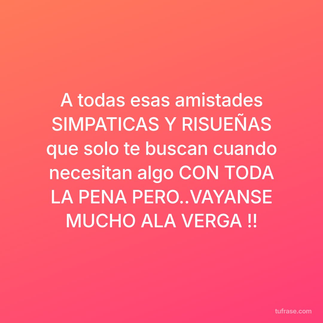 A todas esas amistades SIMPATICAS Y RISUEÑAS que solo te buscan cuando necesitan algo CON TODA LA PENA PERO..VAYANSE MUCHO ALA VERGA !!