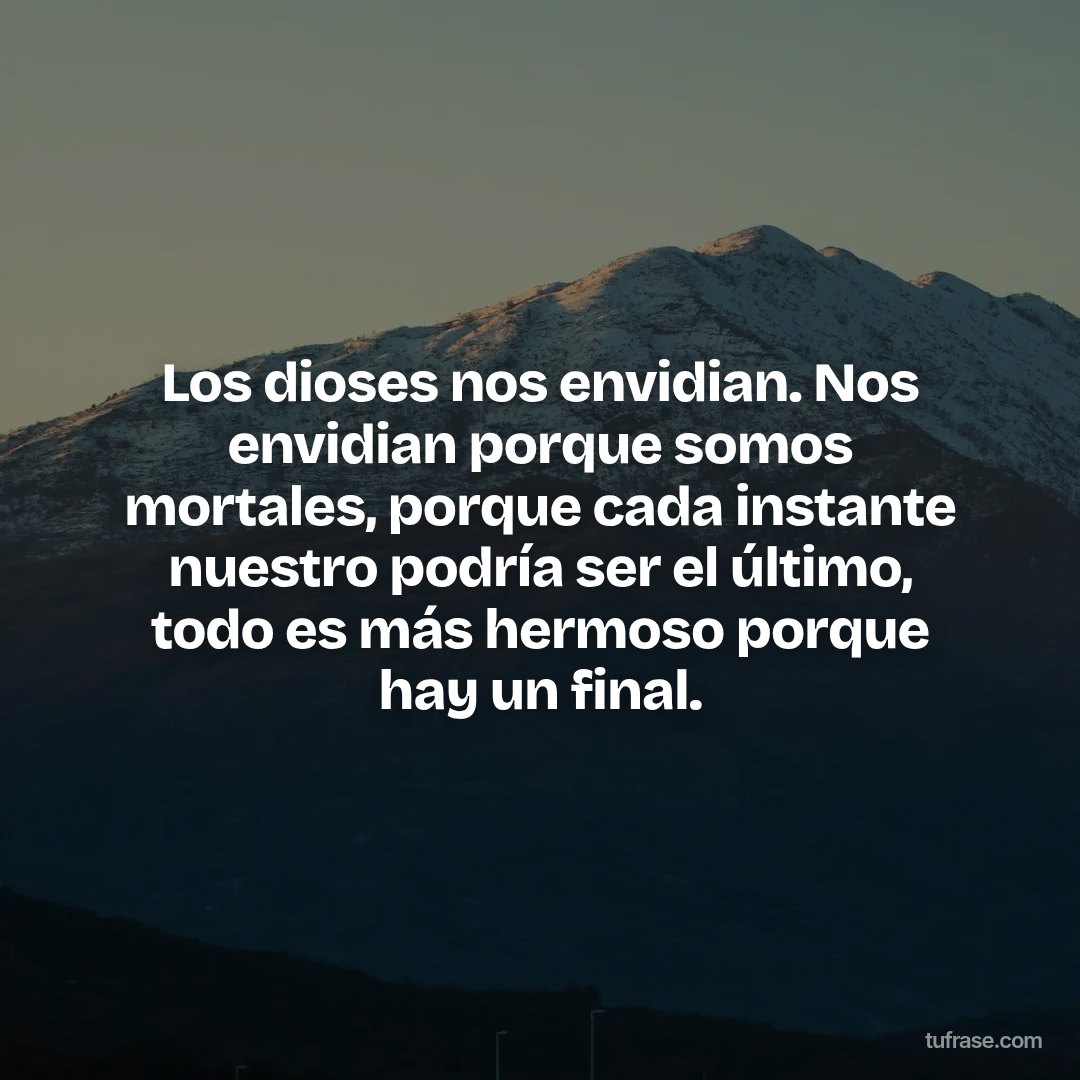 Los dioses nos envidian. Nos envidian porque somos mortales, porque cada instante nuestro podría ser el último, todo es más hermoso porque hay un final.